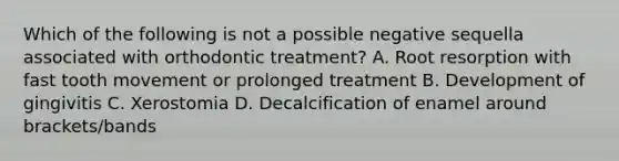 Which of the following is not a possible negative sequella associated with orthodontic treatment? A. Root resorption with fast tooth movement or prolonged treatment B. Development of gingivitis C. Xerostomia D. Decalcification of enamel around brackets/bands