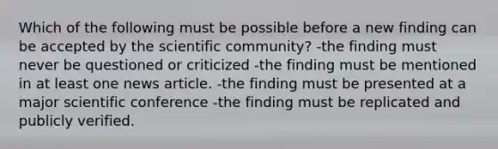 Which of the following must be possible before a new finding can be accepted by the scientific community? -the finding must never be questioned or criticized -the finding must be mentioned in at least one news article. -the finding must be presented at a major scientific conference -the finding must be replicated and publicly verified.