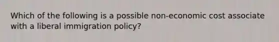 Which of the following is a possible non-economic cost associate with a liberal immigration policy?