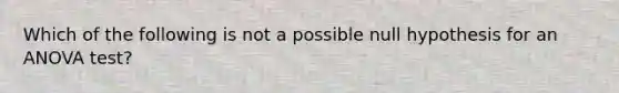 Which of the following is not a possible null hypothesis for an ANOVA test?