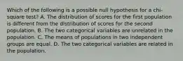 Which of the following is a possible null hypothesis for a chi-square test? A. The distribution of scores for the first population is different from the distribution of scores for the second population. B. The two categorical variables are unrelated in the population. C. The means of populations in two independent groups are equal. D. The two categorical variables are related in the population.