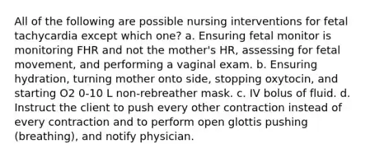 All of the following are possible nursing interventions for fetal tachycardia except which one? a. Ensuring fetal monitor is monitoring FHR and not the mother's HR, assessing for fetal movement, and performing a vaginal exam. b. Ensuring hydration, turning mother onto side, stopping oxytocin, and starting O2 0-10 L non-rebreather mask. c. IV bolus of fluid. d. Instruct the client to push every other contraction instead of every contraction and to perform open glottis pushing (breathing), and notify physician.