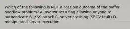 Which of the following is NOT a possible outcome of the buffer overflow problem? A. overwrites a flag allowing anyone to authenticate B. XSS attack C. server crashing (SEGV fault) D. manipulates server execution