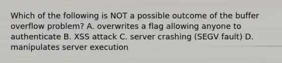 Which of the following is NOT a possible outcome of the buffer overflow problem? A. overwrites a flag allowing anyone to authenticate B. XSS attack C. server crashing (SEGV fault) D. manipulates server execution