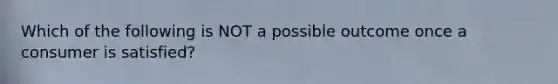 Which of the following is NOT a possible outcome once a consumer is satisfied?