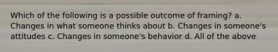 Which of the following is a possible outcome of framing? a. Changes in what someone thinks about b. Changes in someone's attitudes c. Changes in someone's behavior d. All of the above