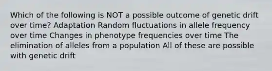 Which of the following is NOT a possible outcome of genetic drift over time? Adaptation Random fluctuations in allele frequency over time Changes in phenotype frequencies over time The elimination of alleles from a population All of these are possible with genetic drift