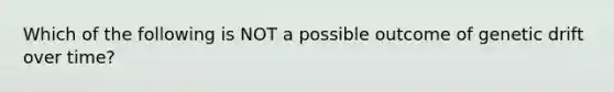 Which of the following is NOT a possible outcome of genetic drift over time?