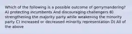 Which of the following is a possible outcome of gerrymandering? A) protecting incumbents And discouraging challengers B) strengthening the majority party while weakening the minority party C) increased or decreased minority representation D) All of the above