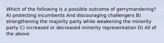 Which of the following is a possible outcome of gerrymandering? A) protecting incumbents And discouraging challengers B) strengthening the majority party while weakening the minority party C) increased or decreased minority representation D) All of the above