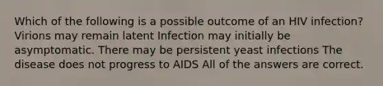 Which of the following is a possible outcome of an HIV infection? Virions may remain latent Infection may initially be asymptomatic. There may be persistent yeast infections The disease does not progress to AIDS All of the answers are correct.