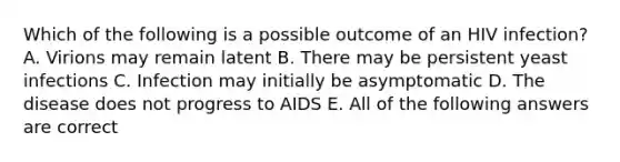 Which of the following is a possible outcome of an HIV infection? A. Virions may remain latent B. There may be persistent yeast infections C. Infection may initially be asymptomatic D. The disease does not progress to AIDS E. All of the following answers are correct