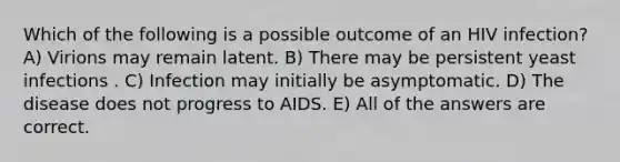 Which of the following is a possible outcome of an HIV infection? A) Virions may remain latent. B) There may be persistent yeast infections . C) Infection may initially be asymptomatic. D) The disease does not progress to AIDS. E) All of the answers are correct.