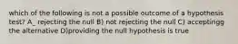 which of the following is not a possible outcome of a hypothesis test? A_ rejecting the null B) not rejecting the null C) acceptingg the alternative D)providing the null hypothesis is true