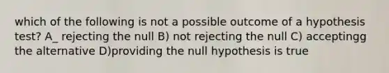 which of the following is not a possible outcome of a hypothesis test? A_ rejecting the null B) not rejecting the null C) acceptingg the alternative D)providing the null hypothesis is true