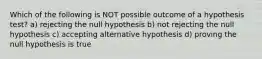 Which of the following is NOT possible outcome of a hypothesis test? a) rejecting the null hypothesis b) not rejecting the null hypothesis c) accepting alternative hypothesis d) proving the null hypothesis is true