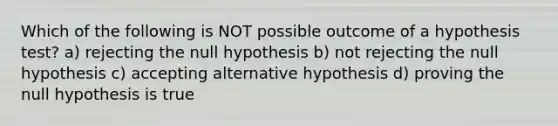 Which of the following is NOT possible outcome of a hypothesis test? a) rejecting the null hypothesis b) not rejecting the null hypothesis c) accepting alternative hypothesis d) proving the null hypothesis is true