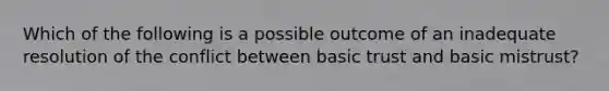 Which of the following is a possible outcome of an inadequate resolution of the conflict between basic trust and basic mistrust?