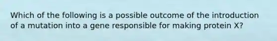 Which of the following is a possible outcome of the introduction of a mutation into a gene responsible for making protein X?