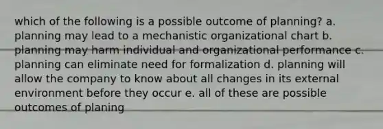 which of the following is a possible outcome of planning? a. planning may lead to a mechanistic organizational chart b. planning may harm individual and organizational performance c. planning can eliminate need for formalization d. planning will allow the company to know about all changes in its external environment before they occur e. all of these are possible outcomes of planing