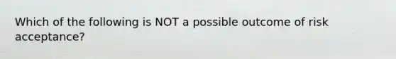 Which of the following is NOT a possible outcome of risk acceptance?