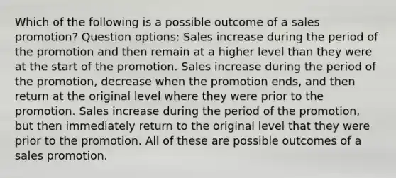 Which of the following is a possible outcome of a sales promotion? Question options: Sales increase during the period of the promotion and then remain at a higher level than they were at the start of the promotion. Sales increase during the period of the promotion, decrease when the promotion ends, and then return at the original level where they were prior to the promotion. Sales increase during the period of the promotion, but then immediately return to the original level that they were prior to the promotion. All of these are possible outcomes of a sales promotion.