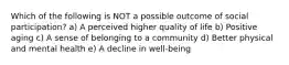 Which of the following is NOT a possible outcome of social participation? a) A perceived higher quality of life b) Positive aging c) A sense of belonging to a community d) Better physical and mental health e) A decline in well-being
