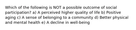 Which of the following is NOT a possible outcome of social participation? a) A perceived higher quality of life b) Positive aging c) A sense of belonging to a community d) Better physical and mental health e) A decline in well-being