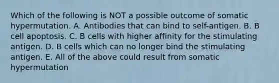 Which of the following is NOT a possible outcome of somatic hypermutation. A. Antibodies that can bind to self-antigen. B. B cell apoptosis. C. B cells with higher affinity for the stimulating antigen. D. B cells which can no longer bind the stimulating antigen. E. All of the above could result from somatic hypermutation