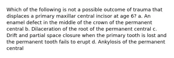 Which of the following is not a possible outcome of trauma that displaces a primary maxillar central incisor at age 6? a. An enamel defect in the middle of the crown of the permanent central b. Dilaceration of the root of the permanent central c. Drift and partial space closure when the primary tooth is lost and the permanent tooth fails to erupt d. Ankylosis of the permanent central