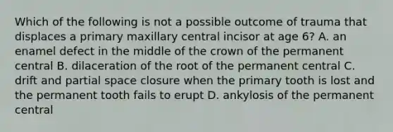 Which of the following is not a possible outcome of trauma that displaces a primary maxillary central incisor at age 6? A. an enamel defect in the middle of the crown of the permanent central B. dilaceration of the root of the permanent central C. drift and partial space closure when the primary tooth is lost and the permanent tooth fails to erupt D. ankylosis of the permanent central