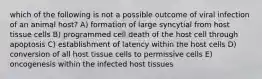 which of the following is not a possible outcome of viral infection of an animal host? A) formation of large syncytial from host tissue cells B) programmed cell death of the host cell through apoptosis C) establishment of latency within the host cells D) conversion of all host tissue cells to permissive cells E) oncogenesis within the infected host tissues