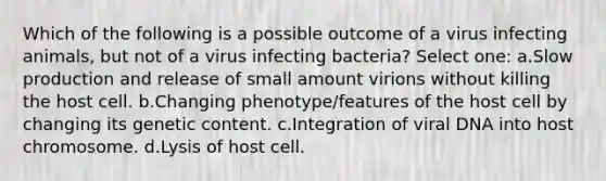 Which of the following is a possible outcome of a virus infecting animals, but not of a virus infecting bacteria? Select one: a.Slow production and release of small amount virions without killing the host cell. b.Changing phenotype/features of the host cell by changing its genetic content. c.Integration of viral DNA into host chromosome. d.Lysis of host cell.