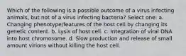 Which of the following is a possible outcome of a virus infecting animals, but not of a virus infecting bacteria? Select one: a. Changing phenotype/features of the host cell by changing its genetic content. b. Lysis of host cell. c. Integration of viral DNA into host chromosome. d. Slow production and release of small amount virions without killing the host cell.