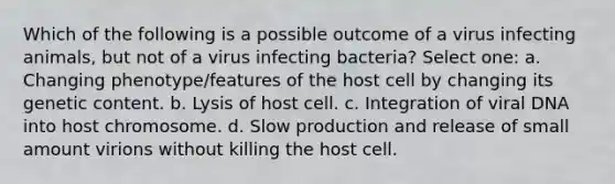 Which of the following is a possible outcome of a virus infecting animals, but not of a virus infecting bacteria? Select one: a. Changing phenotype/features of the host cell by changing its genetic content. b. Lysis of host cell. c. Integration of viral DNA into host chromosome. d. Slow production and release of small amount virions without killing the host cell.