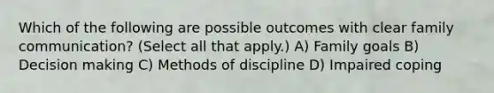 Which of the following are possible outcomes with clear family communication? (Select all that apply.) A) Family goals B) Decision making C) Methods of discipline D) Impaired coping