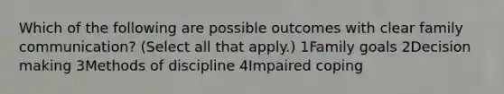 Which of the following are possible outcomes with clear family communication? (Select all that apply.) 1Family goals 2Decision making 3Methods of discipline 4Impaired coping
