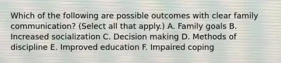 Which of the following are possible outcomes with clear family communication? (Select all that apply.) A. Family goals B. Increased socialization C. Decision making D. Methods of discipline E. Improved education F. Impaired coping