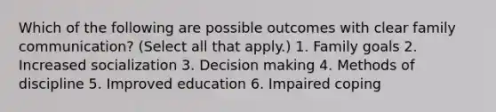 Which of the following are possible outcomes with clear family communication? (Select all that apply.) 1. Family goals 2. Increased socialization 3. Decision making 4. Methods of discipline 5. Improved education 6. Impaired coping