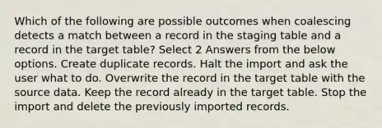 Which of the following are possible outcomes when coalescing detects a match between a record in the staging table and a record in the target table? Select 2 Answers from the below options. Create duplicate records. Halt the import and ask the user what to do. Overwrite the record in the target table with the source data. Keep the record already in the target table. Stop the import and delete the previously imported records.