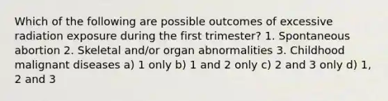 Which of the following are possible outcomes of excessive radiation exposure during the first trimester? 1. Spontaneous abortion 2. Skeletal and/or organ abnormalities 3. Childhood malignant diseases a) 1 only b) 1 and 2 only c) 2 and 3 only d) 1, 2 and 3