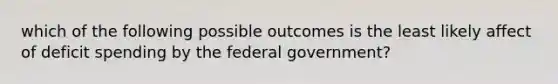 which of the following possible outcomes is the least likely affect of deficit spending by the federal government?