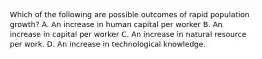 Which of the following are possible outcomes of rapid population growth? A. An increase in human capital per worker B. An increase in capital per worker C. An increase in natural resource per work. D. An increase in technological knowledge.