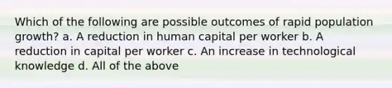 Which of the following are possible outcomes of rapid population growth? a. A reduction in human capital per worker b. A reduction in capital per worker c. An increase in technological knowledge d. All of the above