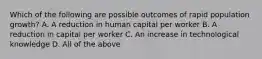 Which of the following are possible outcomes of rapid population growth? A. A reduction in human capital per worker B. A reduction in capital per worker C. An increase in technological knowledge D. All of the above