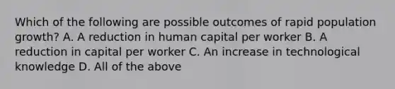 Which of the following are possible outcomes of rapid population growth? A. A reduction in human capital per worker B. A reduction in capital per worker C. An increase in technological knowledge D. All of the above