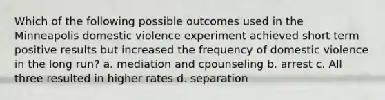 Which of the following possible outcomes used in the Minneapolis domestic violence experiment achieved short term positive results but increased the frequency of domestic violence in the long run? a. mediation and cpounseling b. arrest c. All three resulted in higher rates d. separation