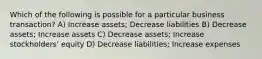 Which of the following is possible for a particular business transaction? A) Increase assets; Decrease liabilities B) Decrease assets; Increase assets C) Decrease assets; Increase stockholders' equity D) Decrease liabilities; Increase expenses