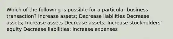 Which of the following is possible for a particular business transaction? Increase assets; Decrease liabilities Decrease assets; Increase assets Decrease assets; Increase stockholders' equity Decrease liabilities; Increase expenses