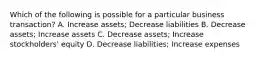 Which of the following is possible for a particular business transaction? A. Increase assets; Decrease liabilities B. Decrease assets; Increase assets C. Decrease assets; Increase stockholders' equity D. Decrease liabilities; Increase expenses